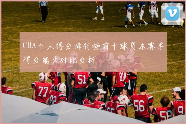 CBA个人得分排行榜前十球员本赛季得分能力对比分析
