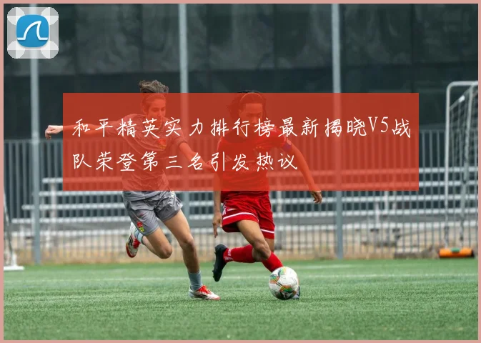 和平精英实力排行榜最新揭晓V5战队荣登第三名引发热议