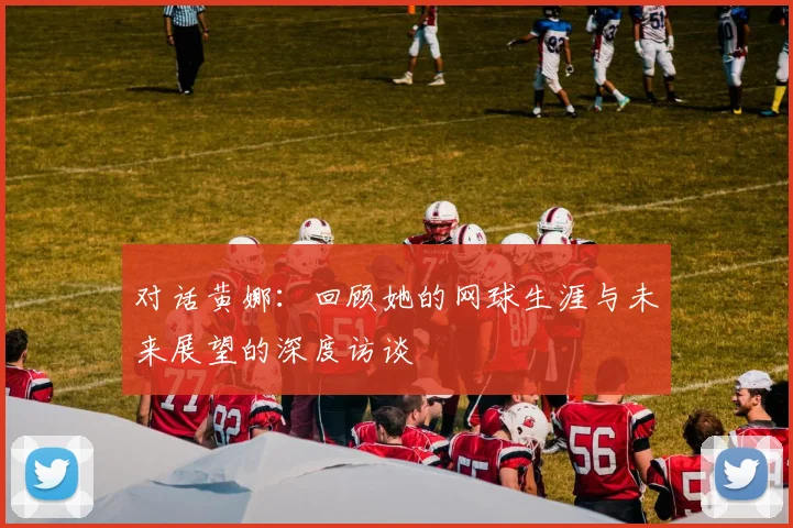 对话黄娜：回顾她的网球生涯与未来展望的深度访谈