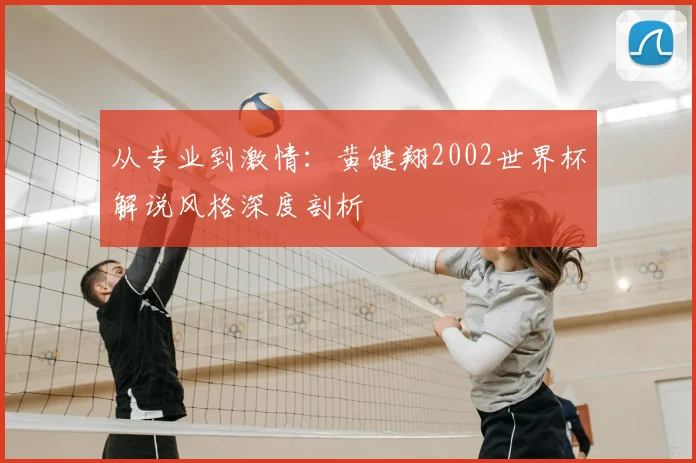 从专业到激情：黄健翔2002世界杯解说风格深度剖析