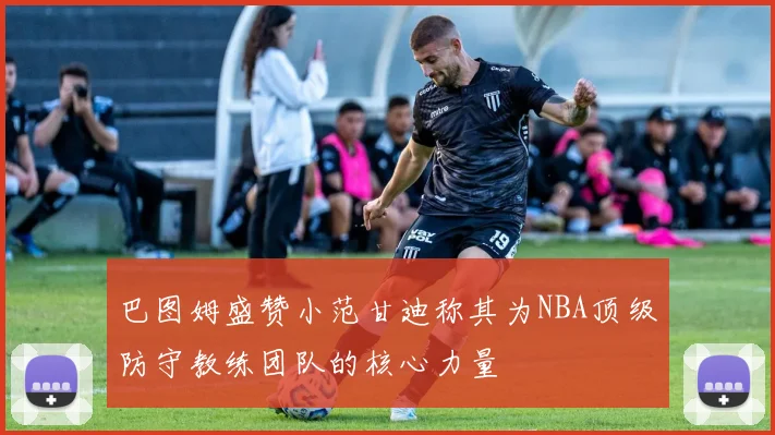 巴图姆盛赞小范甘迪称其为NBA顶级防守教练团队的核心力量
