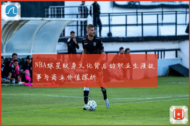 NBA球星纹身文化背后的职业生涯故事与商业价值探析