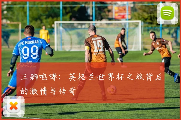 三狮咆哮:英格兰世界杯之旅背后的激情与传奇