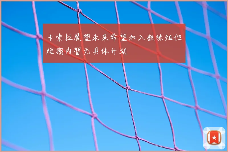 卡索拉展望未来希望加入教练组但短期内暂无具体计划