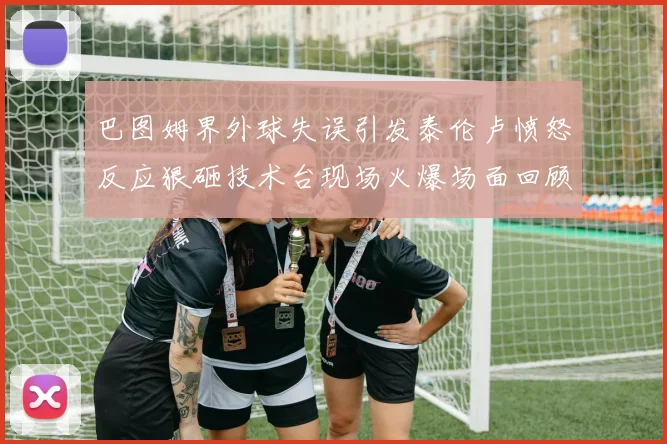 巴图姆界外球失误引发泰伦卢愤怒反应狠砸技术台现场火爆场面回顾
