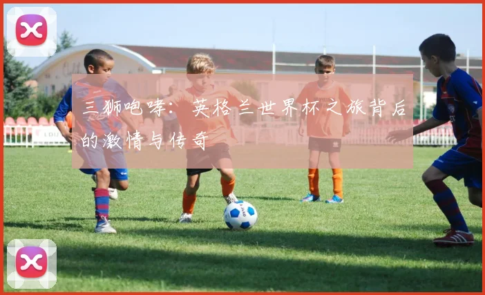 三狮咆哮:英格兰世界杯之旅背后的激情与传奇
