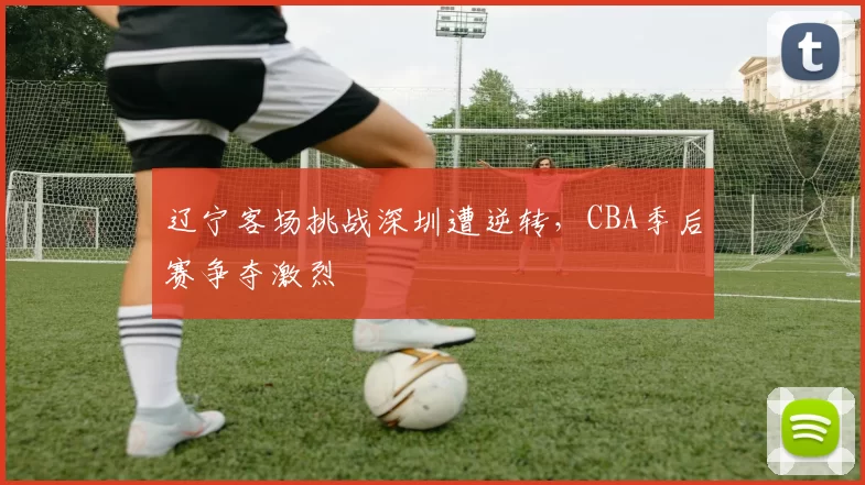 辽宁客场挑战深圳遭逆转,CBA季后赛争夺激烈