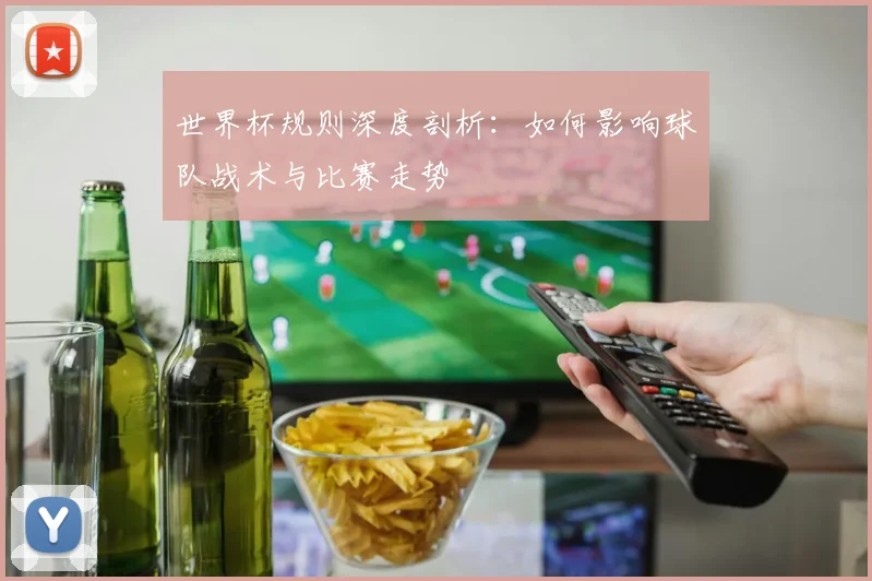 世界杯规则深度剖析：如何影响球队战术与比赛走势