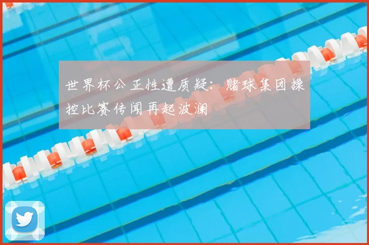 世界杯公正性遭质疑:赌球集团操控比赛传闻再起波澜