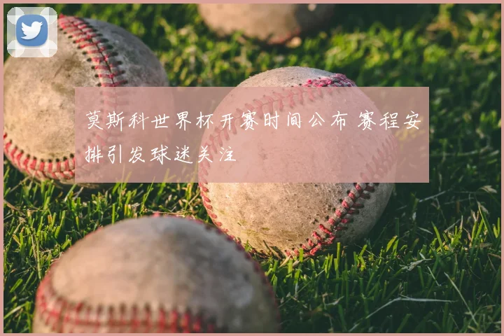 莫斯科世界杯开赛时间公布 赛程安排引发球迷关注