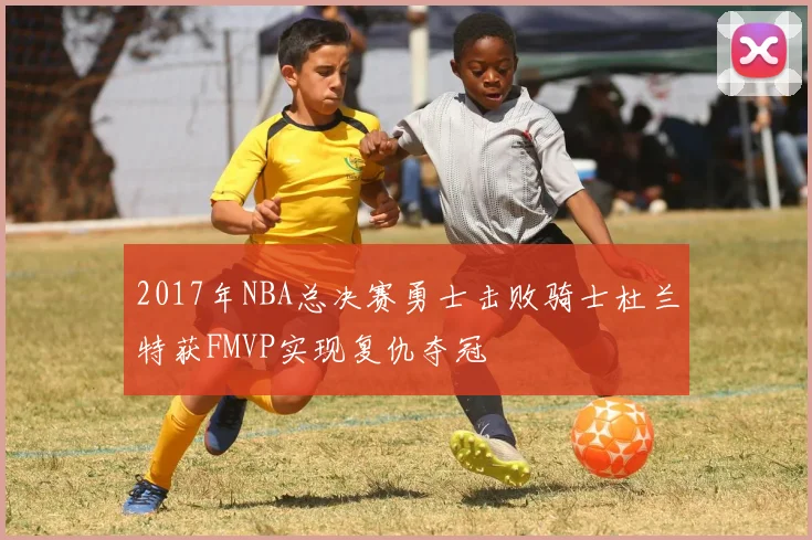 2017年NBA总决赛勇士击败骑士杜兰特获FMVP实现复仇夺冠