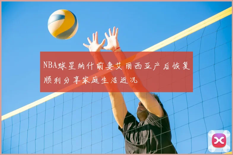 NBA球星纳什前妻艾丽西亚产后恢复顺利分享家庭生活近况