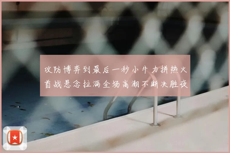 攻防博弈到最后一秒小牛力拼热火首战悬念拉满全场高潮不断决胜夜决战