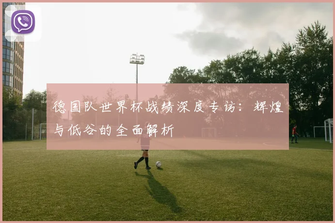 德国队世界杯战绩深度专访:辉煌与低谷的全面解析