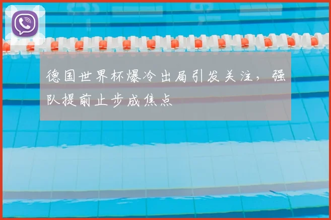 德国世界杯爆冷出局引发关注，强队提前止步成焦点