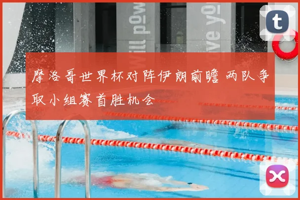 摩洛哥世界杯对阵伊朗前瞻 两队争取小组赛首胜机会