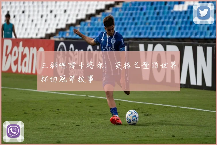三狮咆哮卡塔尔：英格兰登顶世界杯的冠军故事
