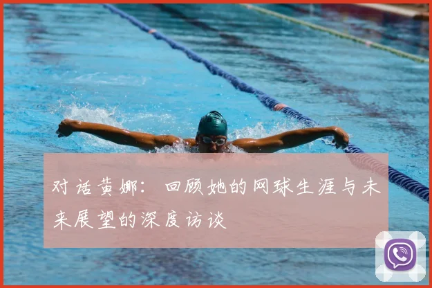 对话黄娜:回顾她的网球生涯与未来展望的深度访谈