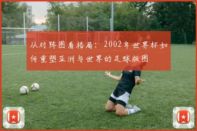 从对阵图看格局：2002年世界杯如何重塑亚洲与世界的足球版图