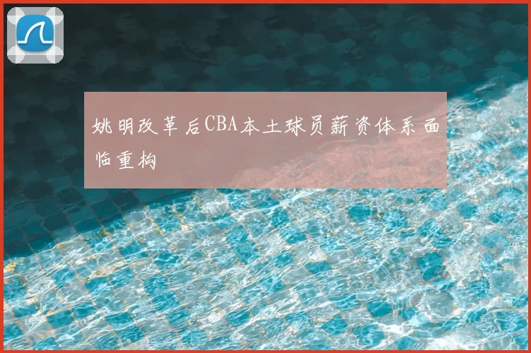 姚明改革后CBA本土球员薪资体系面临重构