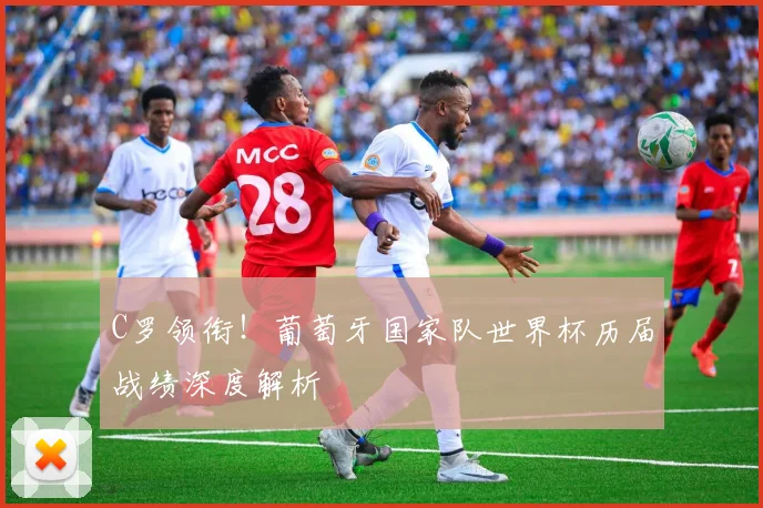 C罗领衔!葡萄牙国家队世界杯历届战绩深度解析