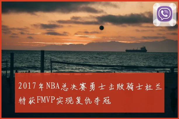 2017年NBA总决赛勇士击败骑士杜兰特获FMVP实现复仇夺冠