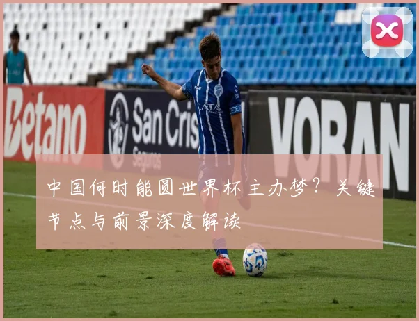 中国何时能圆世界杯主办梦？关键节点与前景深度解读