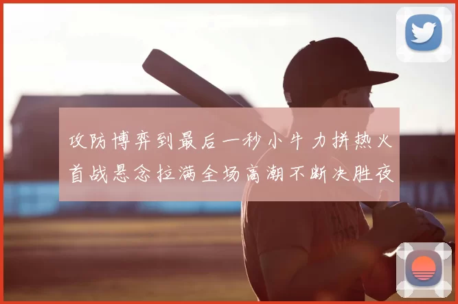 攻防博弈到最后一秒小牛力拼热火首战悬念拉满全场高潮不断决胜夜决战