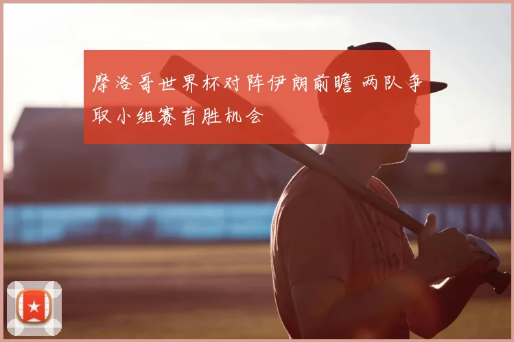 摩洛哥世界杯对阵伊朗前瞻 两队争取小组赛首胜机会