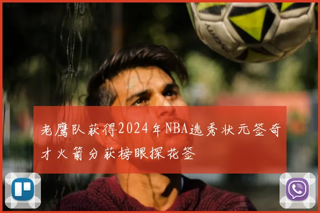 老鹰队获得2024年NBA选秀状元签奇才火箭分获榜眼探花签