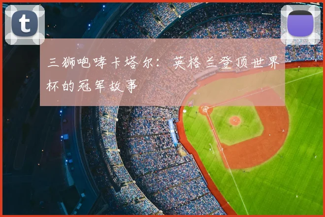 三狮咆哮卡塔尔：英格兰登顶世界杯的冠军故事