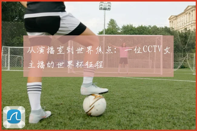从演播室到世界焦点：一位CCTV女主播的世界杯征程