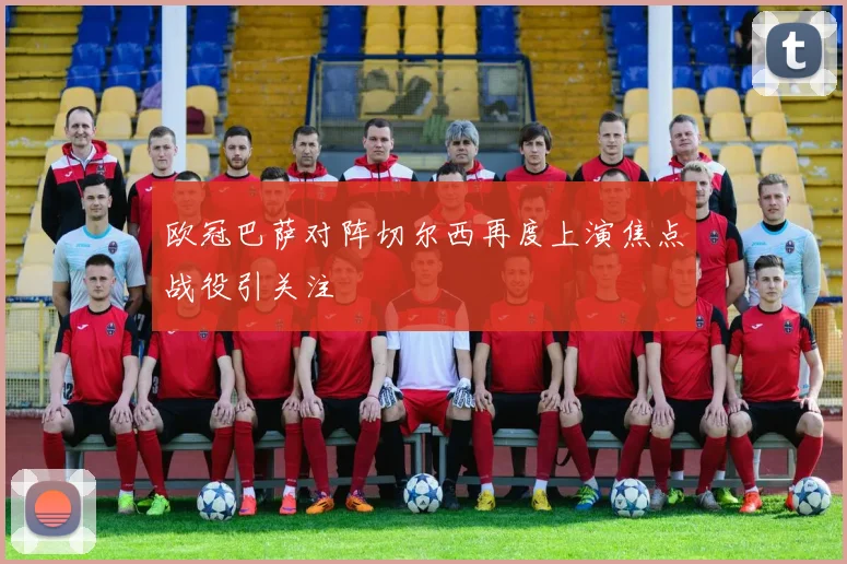 欧冠巴萨对阵切尔西再度上演焦点战役引关注