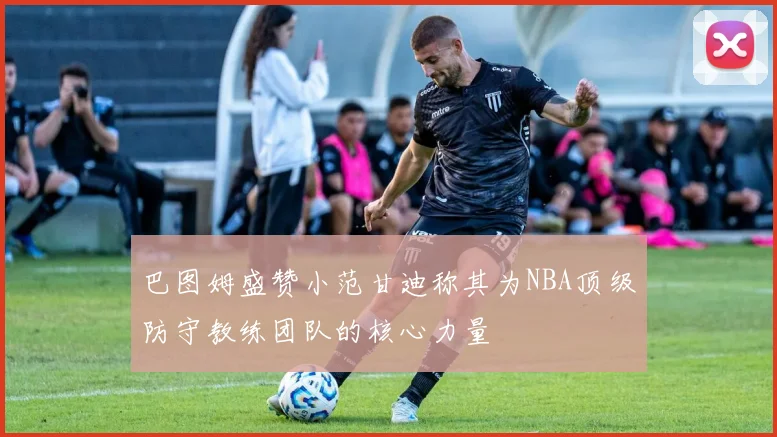巴图姆盛赞小范甘迪称其为NBA顶级防守教练团队的核心力量