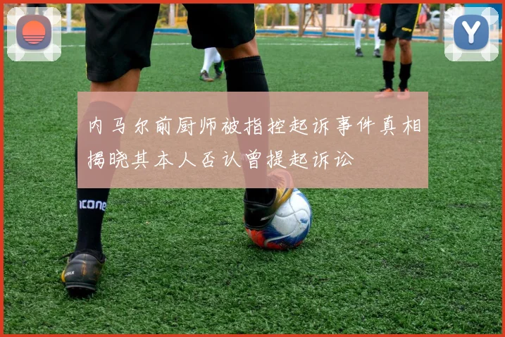 内马尔前厨师被指控起诉事件真相揭晓其本人否认曾提起诉讼