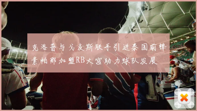 克洛普与戈麦斯联手引进泰国前锋素帕那加盟RB大宫助力球队发展