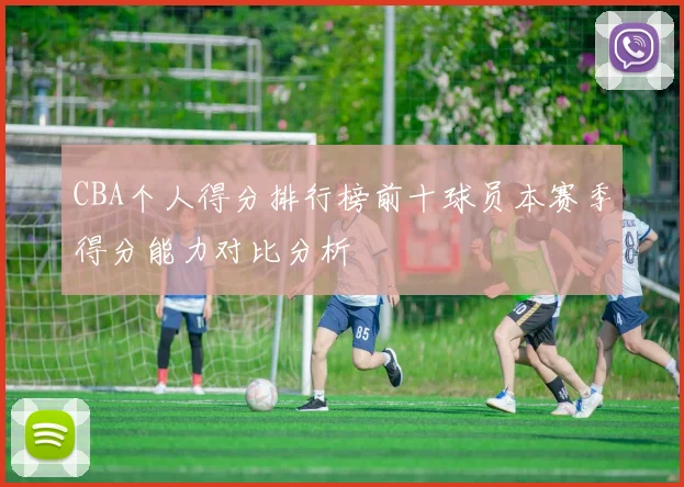 CBA个人得分排行榜前十球员本赛季得分能力对比分析