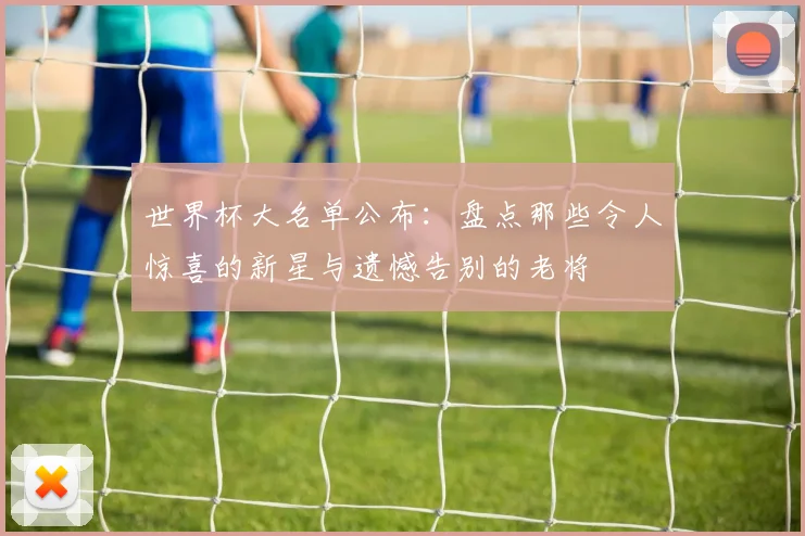 世界杯大名单公布：盘点那些令人惊喜的新星与遗憾告别的老将