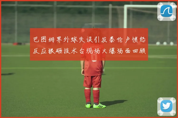 巴图姆界外球失误引发泰伦卢愤怒反应狠砸技术台现场火爆场面回顾