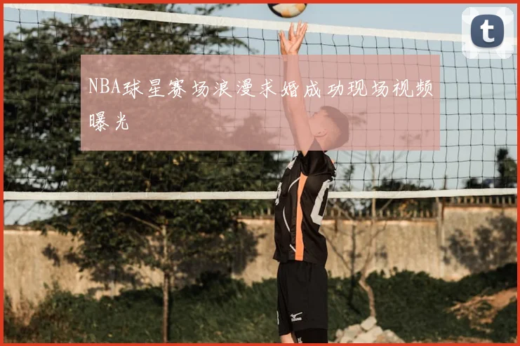NBA球星赛场浪漫求婚成功现场视频曝光