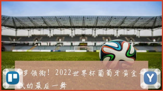 C罗领衔！2022世界杯葡萄牙黄金一代的最后一舞