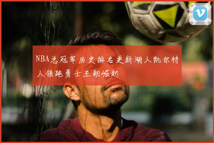 NBA总冠军历史排名更新湖人凯尔特人领跑勇士王朝崛起