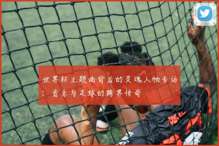 世界杯主题曲背后的灵魂人物专访:音乐与足球的跨界传奇