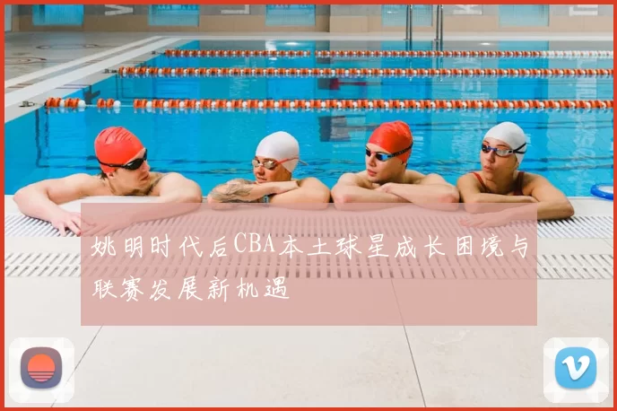 姚明时代后CBA本土球星成长困境与联赛发展新机遇