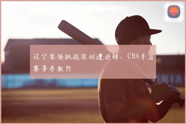 辽宁客场挑战深圳遭逆转,CBA季后赛争夺激烈