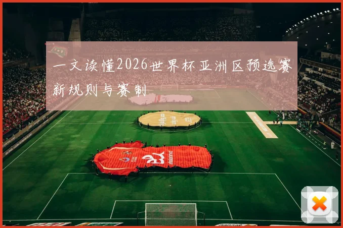 一文读懂2026世界杯亚洲区预选赛新规则与赛制