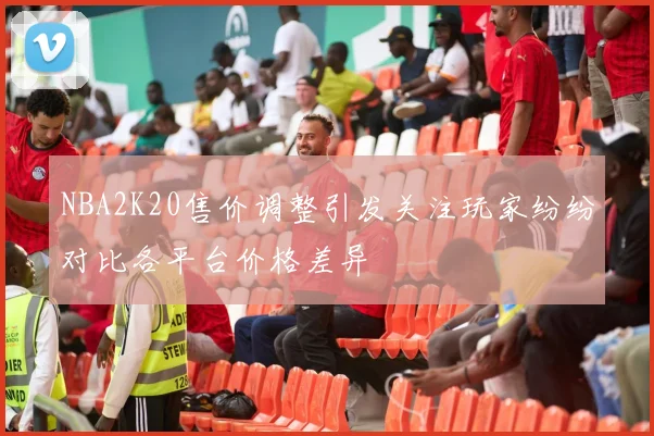 NBA2K20售价调整引发关注玩家纷纷对比各平台价格差异