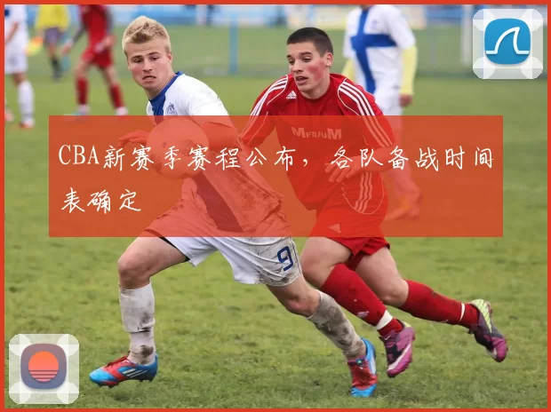 CBA新赛季赛程公布，各队备战时间表确定