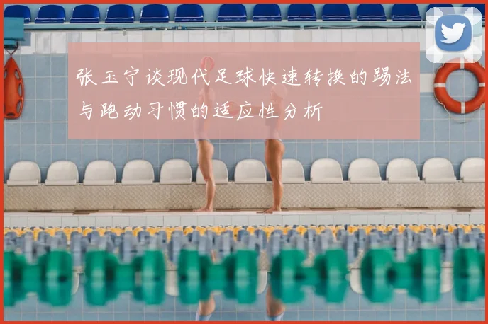 张玉宁谈现代足球快速转换的踢法与跑动习惯的适应性分析