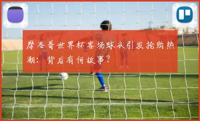 摩洛哥世界杯客场球衣引发抢购热潮：背后有何故事？